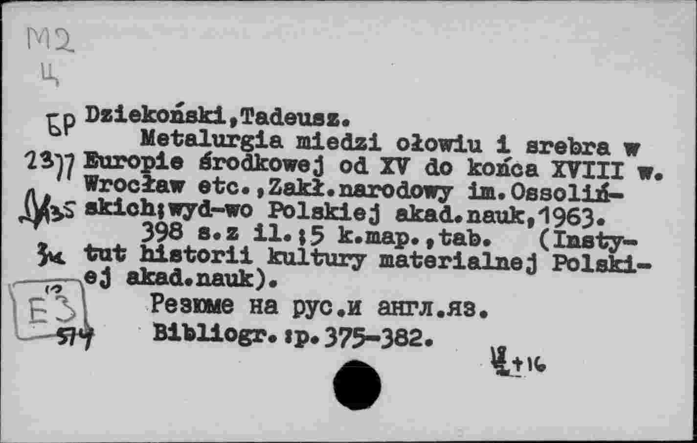 ﻿
rn Dziekonski,Tadeuez.
Metalurgia miedzi olowiu 1 srebra w
Europie érodkowej od XV do konca XVIII w. л Wroclaw etc.»Zakl.narodowy іш.ОааоІій-J&S skichjwyd-wo Polakiej akad.nauk,H963.
398 s.z 11.15 k.map.,tab. (Inaty— 5k tut historii kultury materialned Polski-o ej akad.nauk).
Резюме на рус.и англ.яз.
L—«4	Bibliogr. »p. 375-382.
А. ъ+к»